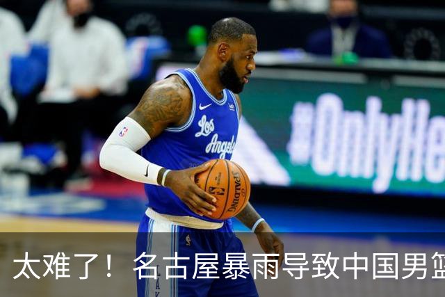 太难了！名古屋暴雨导致中国男篮全队到停车场避难，训练毫无保障